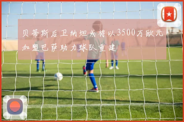 贝蒂斯后卫纳坦或将以3500万欧元加盟巴萨助力球队重建
