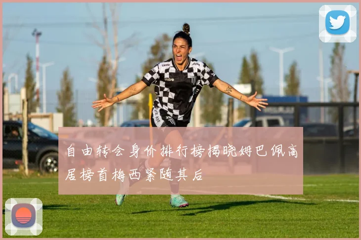 自由转会身价排行榜揭晓姆巴佩高居榜首梅西紧随其后