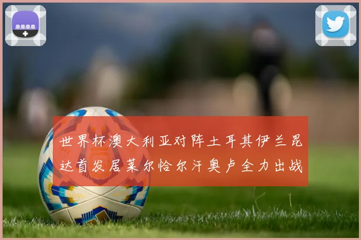 世界杯澳大利亚对阵土耳其伊兰昆达首发居莱尔恰尔汗奥卢全力出战