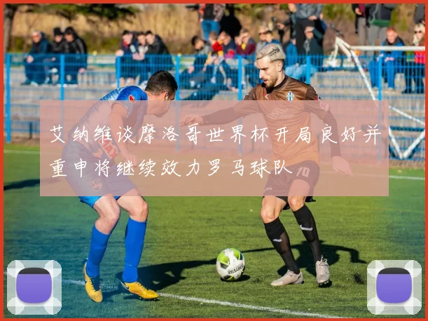 艾纳维谈摩洛哥世界杯开局良好并重申将继续效力罗马球队