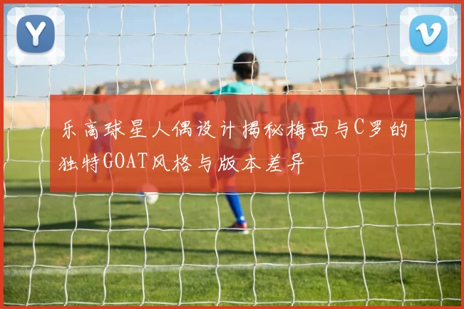 乐高球星人偶设计揭秘梅西与C罗的独特GOAT风格与版本差异