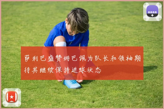 萨利巴盛赞姆巴佩为队长和领袖期待其继续保持进球状态