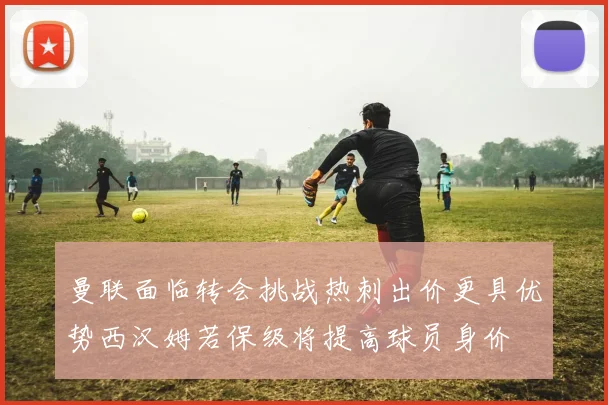 曼联面临转会挑战热刺出价更具优势西汉姆若保级将提高球员身价
