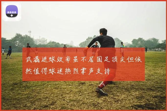 武磊进球效率虽不居国足顶尖但依然值得球迷热烈掌声支持