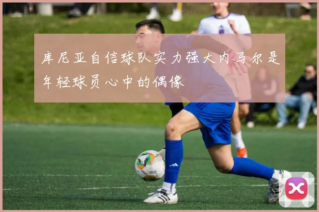 库尼亚自信球队实力强大内马尔是年轻球员心中的偶像