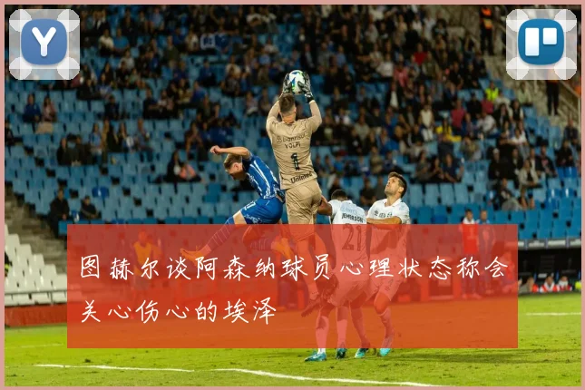 图赫尔谈阿森纳球员心理状态称会关心伤心的埃泽