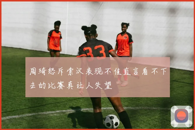 周琦怒斥索汉表现不佳直言看不下去的比赛真让人失望