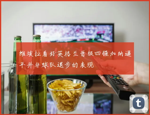 维埃拉看好英格兰晋级四强加纳逼平并非球队退步的表现