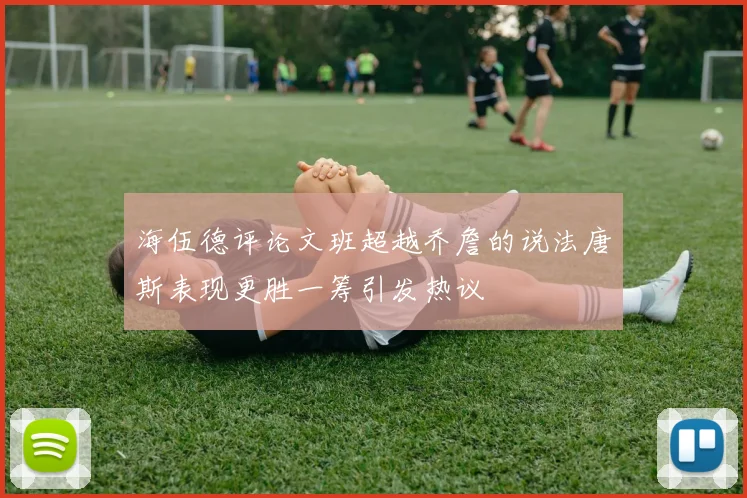 海伍德评论文班超越乔詹的说法唐斯表现更胜一筹引发热议